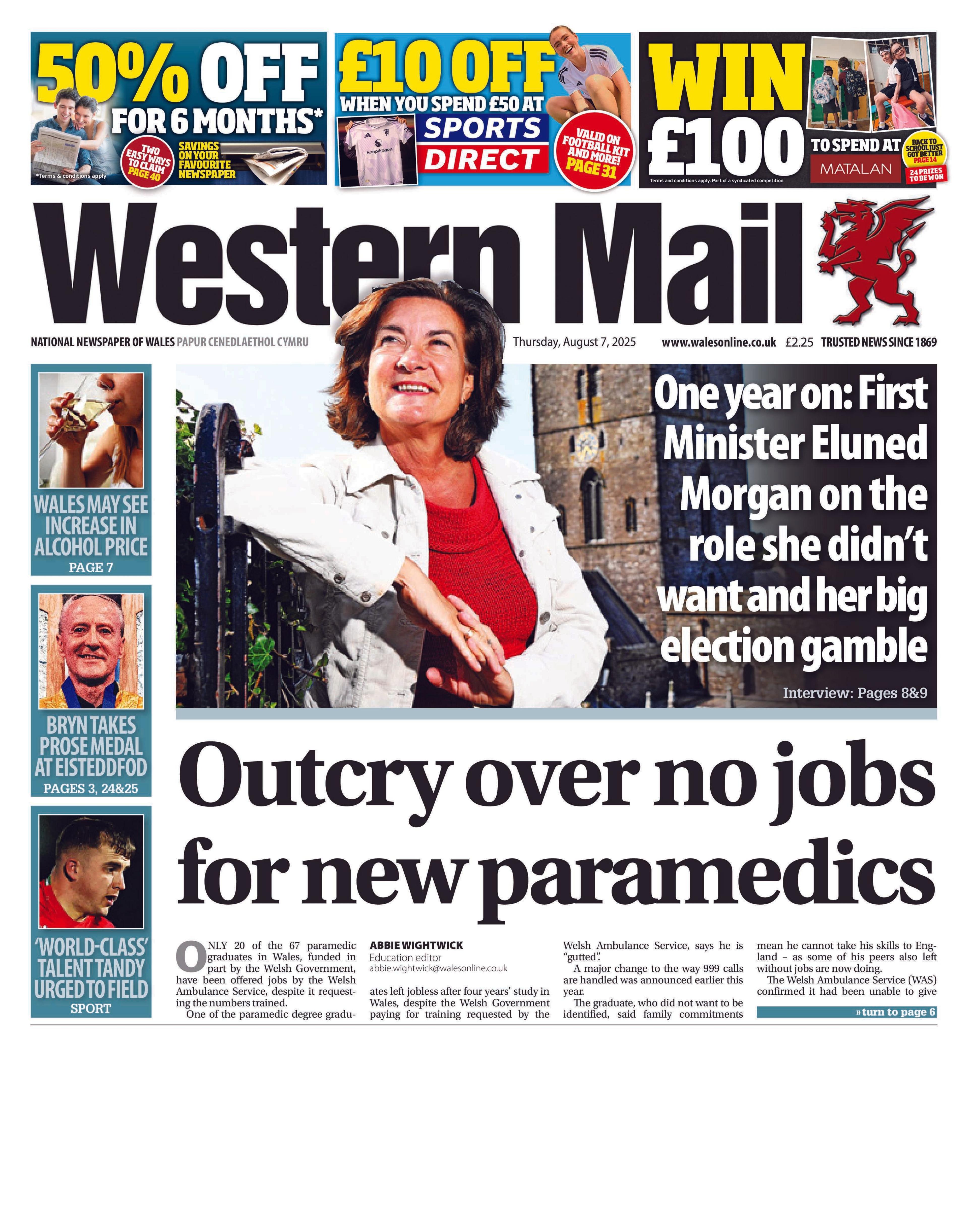 Front page of the Western Mail with the splash headline "Outcry over no jobs for new paramedics". At the top of the page are three coupons for newspaper subscriptions, Sports Direct, and a Matalan competition. There are three boxes on the left. One has a picture of someone drinking a glass of wine and the headline "Wales may see increase in alcohol price". The second has a picture of a man with the headline "Bryn takes prose medal at Eisteddfod". The third has a picture of a brunette man in a red polo shirt and the headline "World class talent Tandy urged to field". Above the main headline is a picture of First Minister Eluned Morgan with the headline: "One year on: First Minister Eluned Morgan on the role she didnt want and her big election gamble."