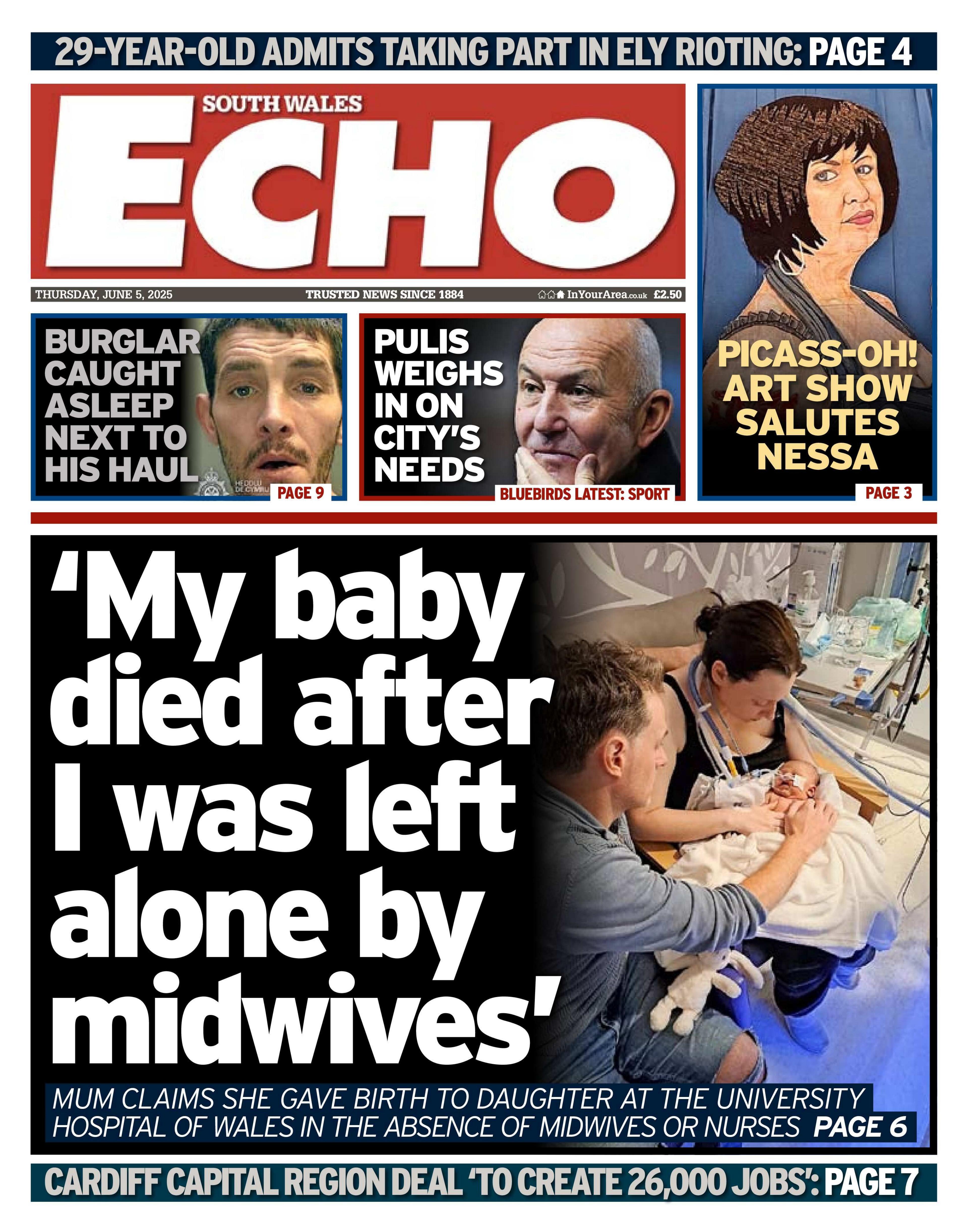 The South Wales Echo newspaper front page shows main headline next to a picture of a family in hospital. 'My baby died after I was left alone by midwives' Mum claims she gave birth to daughter at the university hospital of Wales in the absence of midwives or nurses. Other headlines on the front page are: Burglar caught asleep next to his haul, Pulis weighs in on city's needs and Picass-oh art show salutes Nessa. 