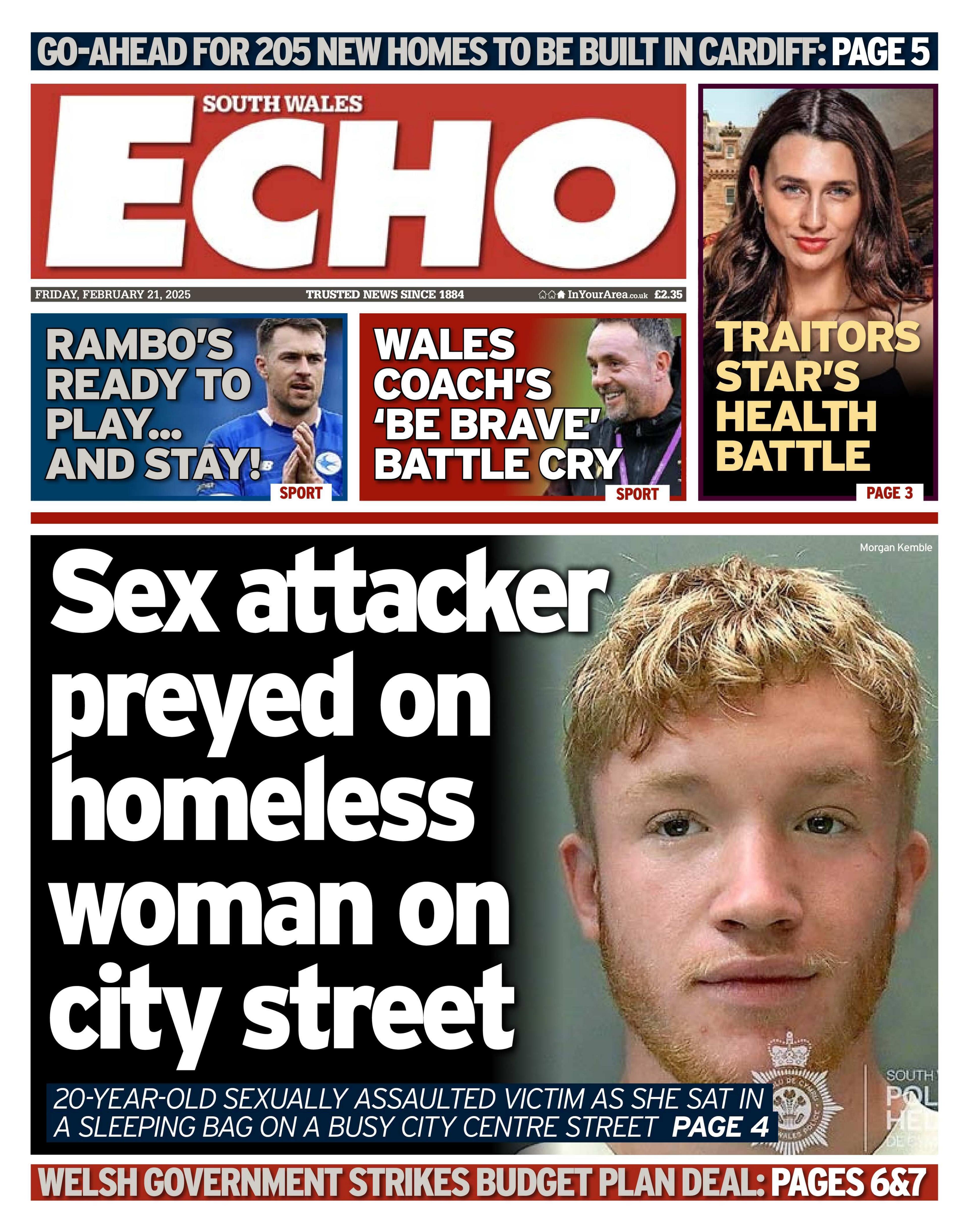 Front page of the South Wales Echo, main headline next to an image of a 20-year-old man with strawberry blonde hair and beard: Sex attacker preyed on homeless woman on city street. 
Other headlines on the page: Welsh government strikes budget plan deal. Rambo's ready to play... and stay. Wales coach's 'be brave' battle cry. Traitors star's health battle. 