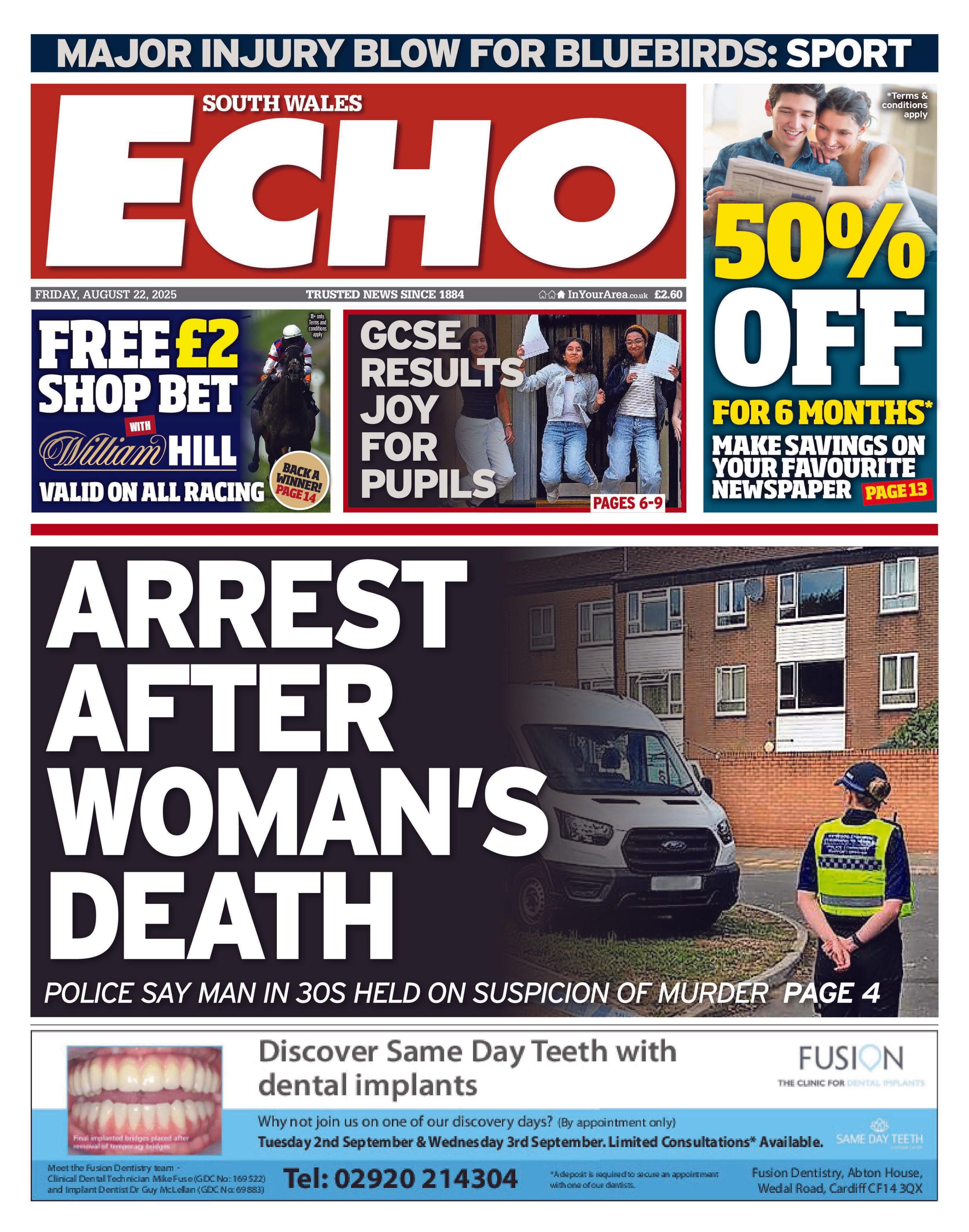 Front page of the South Wales Echo with the headline: "Arrest after woman's death". Below is an advert for Fusion dental. Above are coupons for 50% off newspaper subscriptions and for William Hill betting, as well as a picture of young people holding paper and jumping in the air with the headlin: "GCSE results joy for pupils".