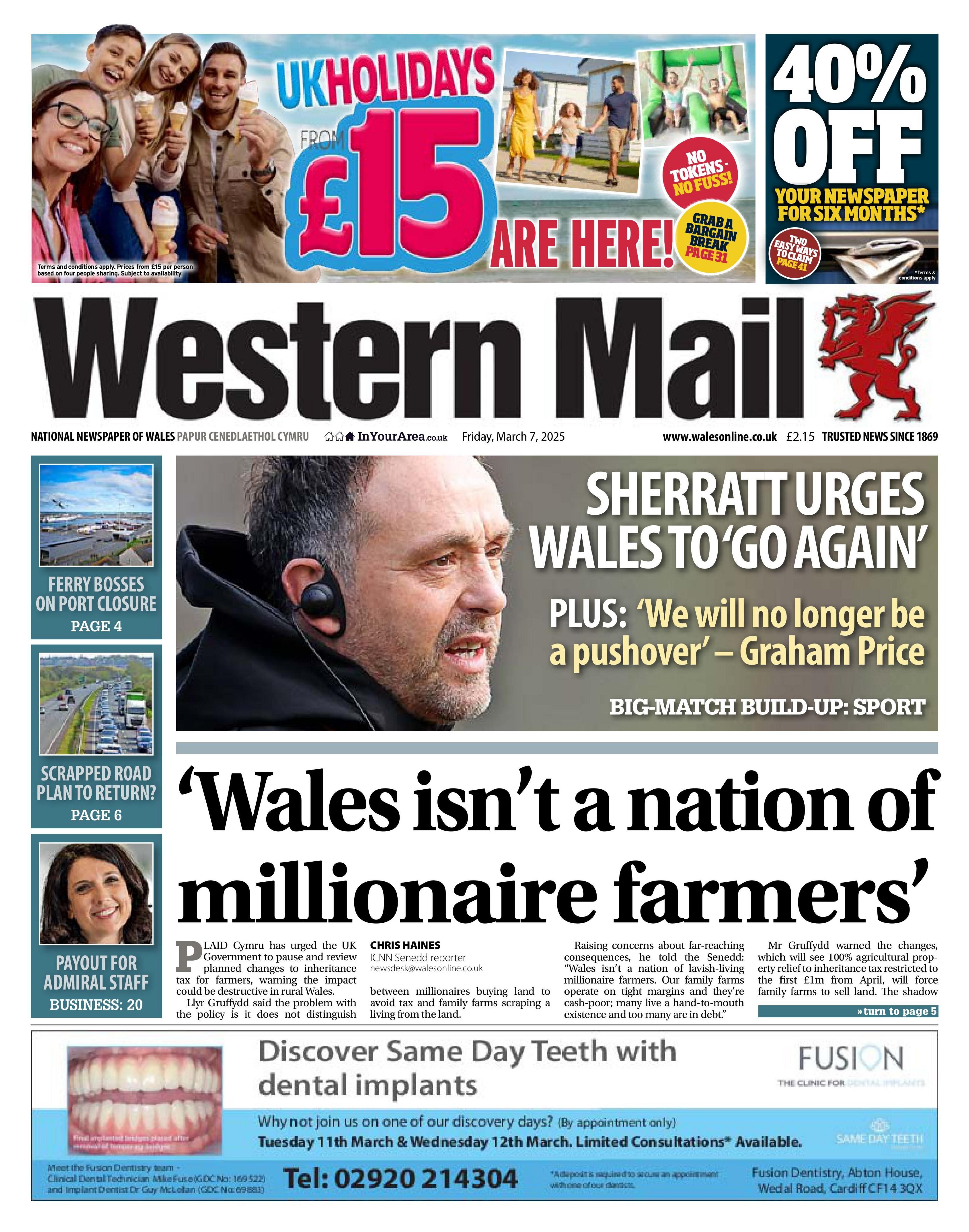 The front page of the Western Mail newspaper. The main headline reads: 'Wales isn't a nation of millionaire farmers'. Above it is another headline, which reads: "Sherratt urges Wales to 'go again'" next to a picture of Matt Sherratt who has short grey hair and is wearing a black hoodie and a black ear piece. At the top of the page, next to the Western Mail text and the paper's red dragon logo, is an advert for holidays which has a picture of a family smiling on a beach and the text: "UK holidays £15 are here". Down the left hand side are three small photos (two of roads and one of a woman with brown hair) promoting other stories, and at the bottom is an advert for a dental company called Fusion, which has a photo of teeth with writing which reads "Discover same day teeth with dental implants".