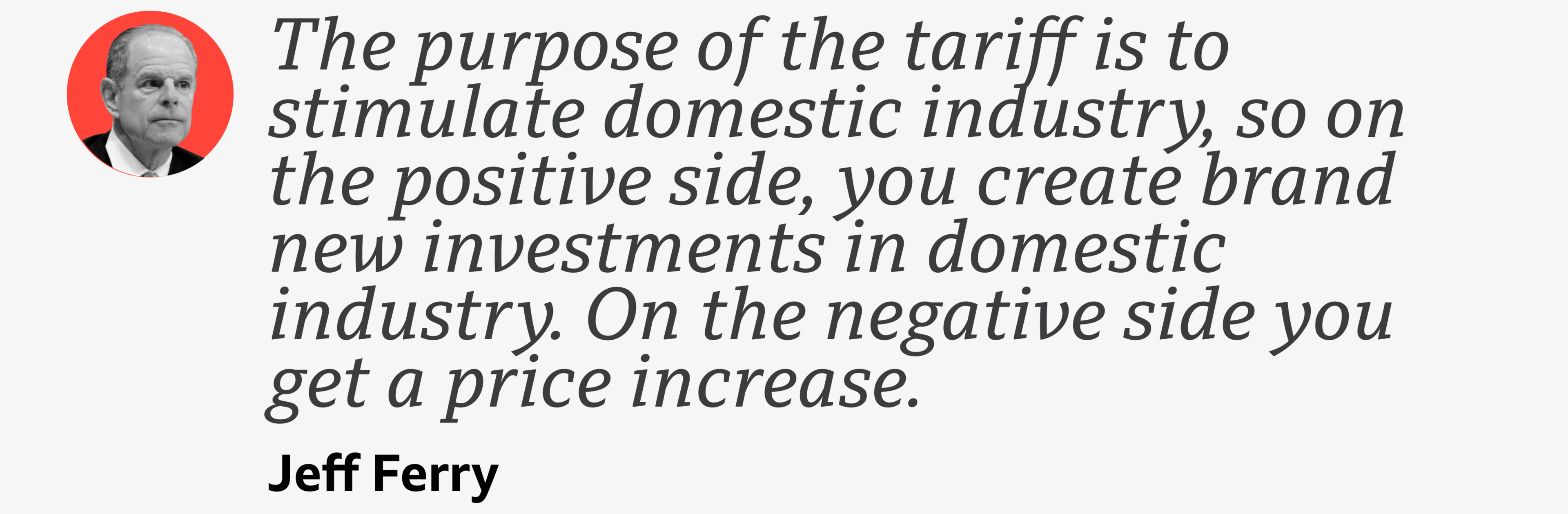 A quote from Jeff Ferry which reads: "The purpose of the tariff is to stimulate domestic industry, so on the positive side, you create brand new investments in domestic industry. On the negative side you get a price increase."