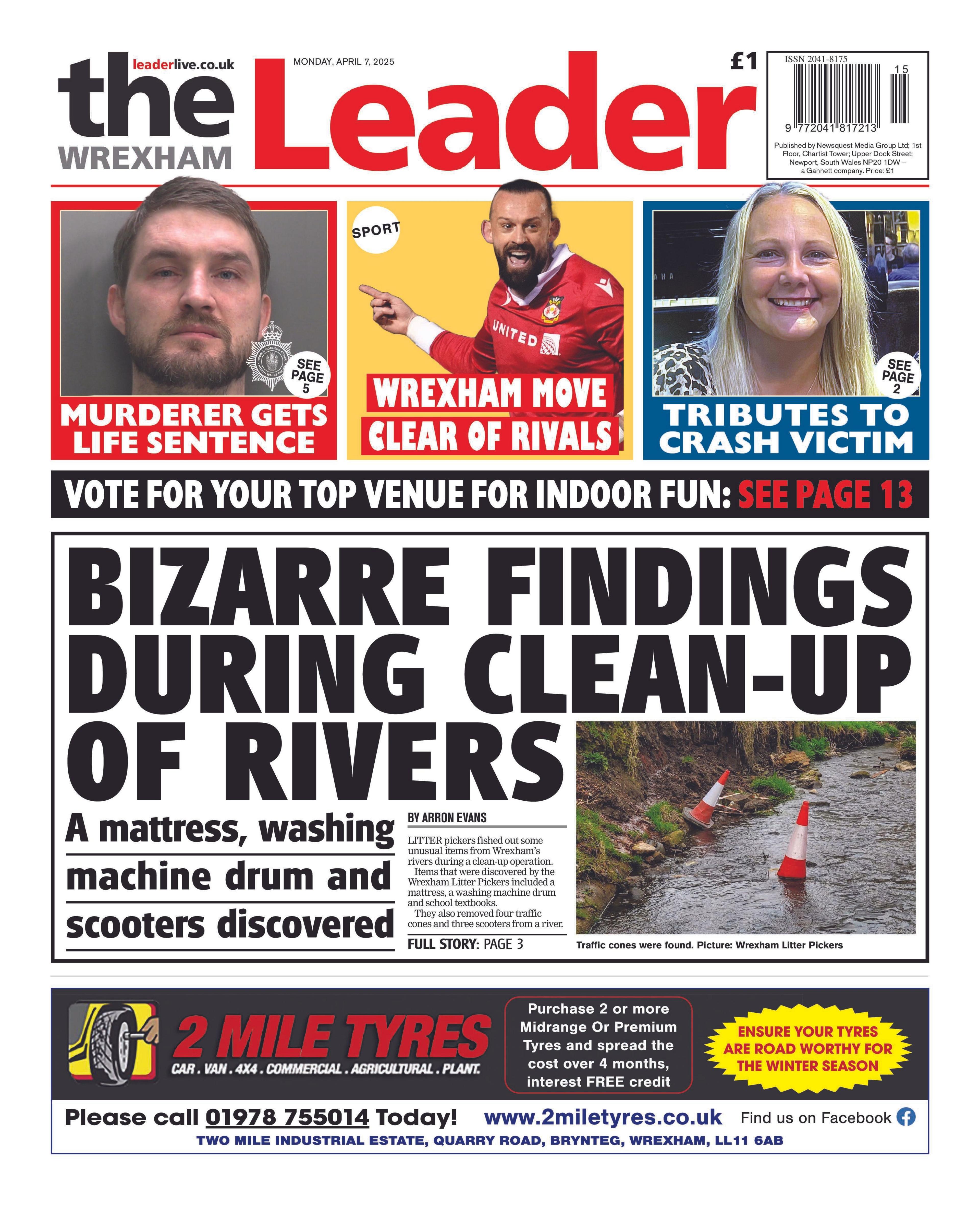 Front page of the Wrexham leader with the splash headline "Bizarre findings during clean-up of rivers", and a picture of a muddy path with some orange cones on it. At the bottom of the page is an advertisement for 2 Mile Tyres and at the top are three boxes. The left box has a mugshot of a man with brown hair and beard and the headline "Murderer gets life sentence". The middle box has a picture of a man in a red football strip and the headline "Wrexham move clear of rivals". And the third box has a picture of long blonde hair and the headline "Tributes to crash victim".