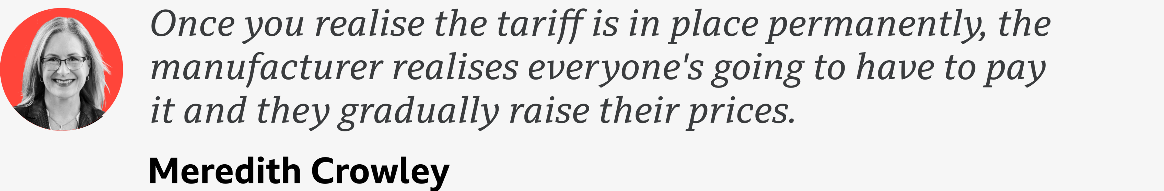 A quote from Meredith Crowley which reads: "Once you realise the tariff is in place permanently, the manufacturer realises everyone's going to have to pay it and they gradually raise their prices."