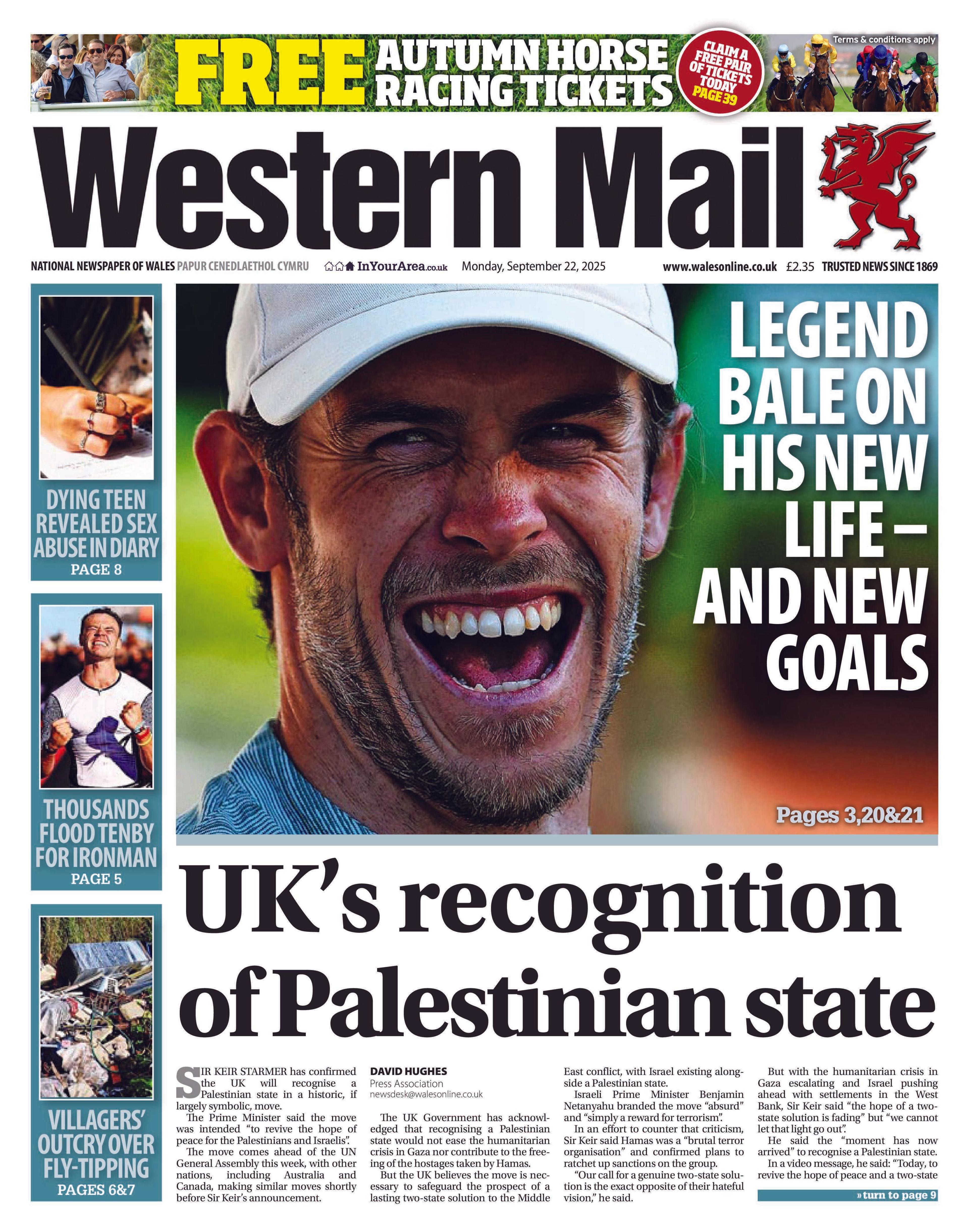 Western Mail front page. There is a picture of Gareth Bale smiling with a white cap on. The headline reads Legend Bale on his new life - and new goals. Under this is the main headline UK's recognition of Palestinian state. Down the side are three news boxes, the first has a picture of a hand writing with the headline dying teen revealed sex abuse diary, the second is a picture of a man clenching his fists and the headline thousands flood Tenby for Ironman, and the third is of rubbish, with the headline villagers' outcry over fly-tipping. Above the paper's headline is an advert for Free autumn horse racing tickets.