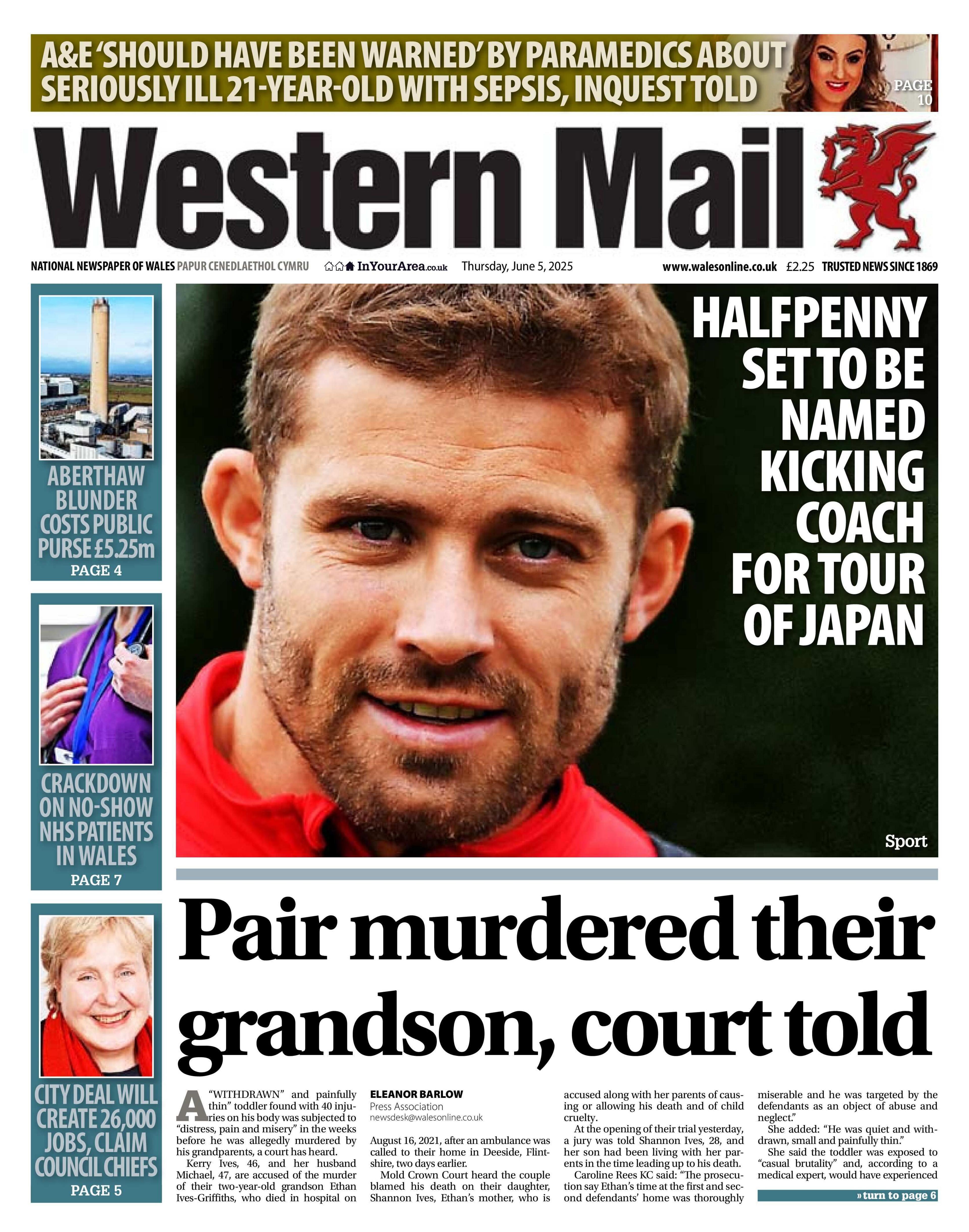 The Western Mail newspaper front page shows main headline next to a picture of a Leigh Halfpenny. Halfpenny set to be named kicking coach for tour of Japan. Other headlines on the front page are: Pair murder their grandson, court told. On the side there are three other headlines, top says Aberthaw blunder costs public purse £5.25m, with a picture of a chimney, under that is a picture of a doctor (just the chest with a lanyard), with the headline crackdown on no-show NHS patients, and under that is a picture of an elderly woman with the headline city deal will create 26,000 jobs, claim council chiefs. 