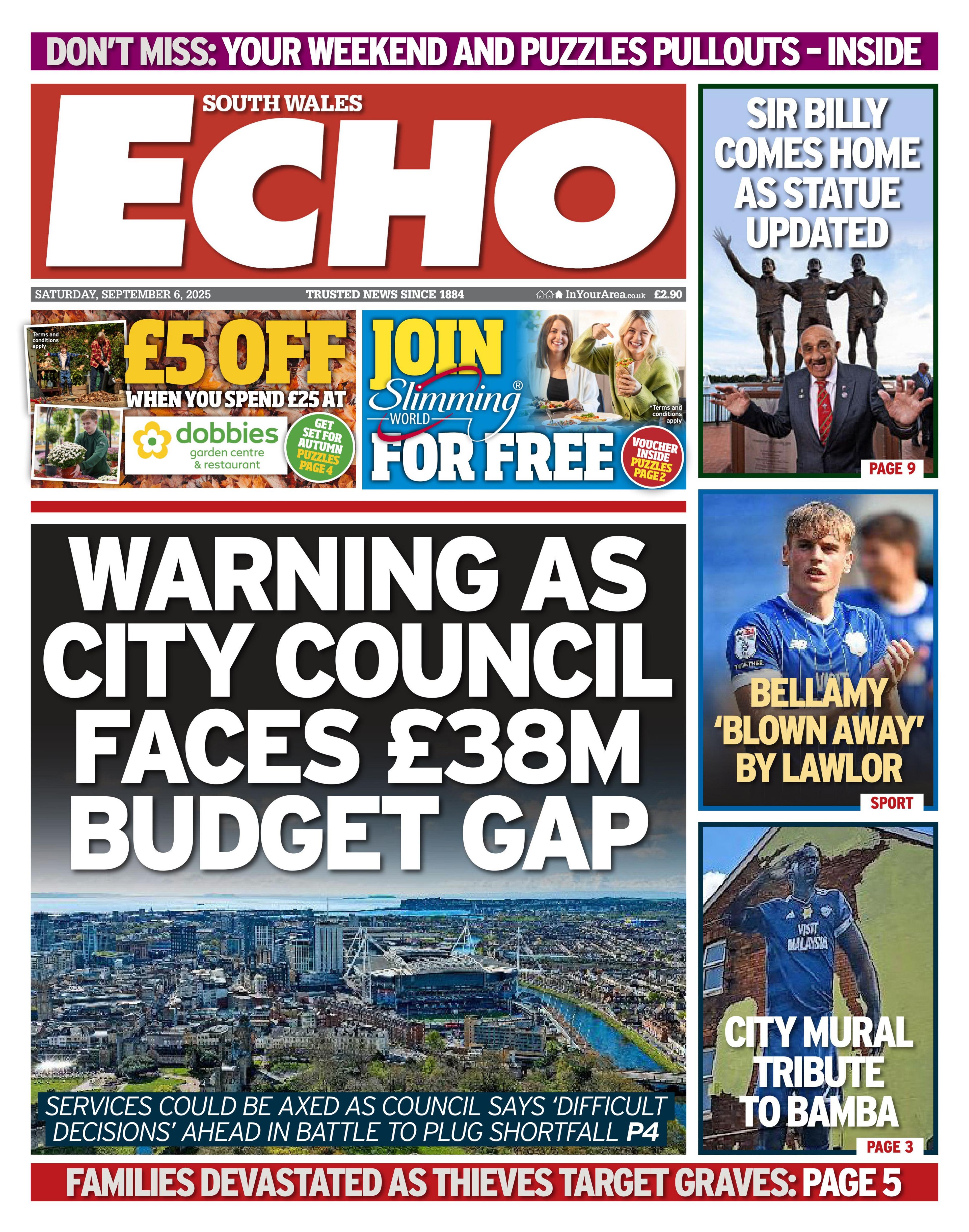 Front page of South Wales Echo with the main headline: Warning as city council faces £38 million budget gap; Services could be axed as council says 'difficult decisions' ahead in battle to plug shortfall. Aerial image of Cardiff in between the headlines.  Above is an advert for £5 off when you spent £25 at dobbies. Next to that is an advert to join Slimming World for free. To the right are three boxes with headlines the top has a picture of a statue of three men in bronze with a man in front with his hands in the air, the headline reads "Sir Billy comes home as statue updated", under that is a picture of a man in a Cardiff City shirt with the headline "Bellamy 'blown away' by Lawlor" and under that is a mural picture of Sol Bamba with the headline "City mural tribute to Bamba" 