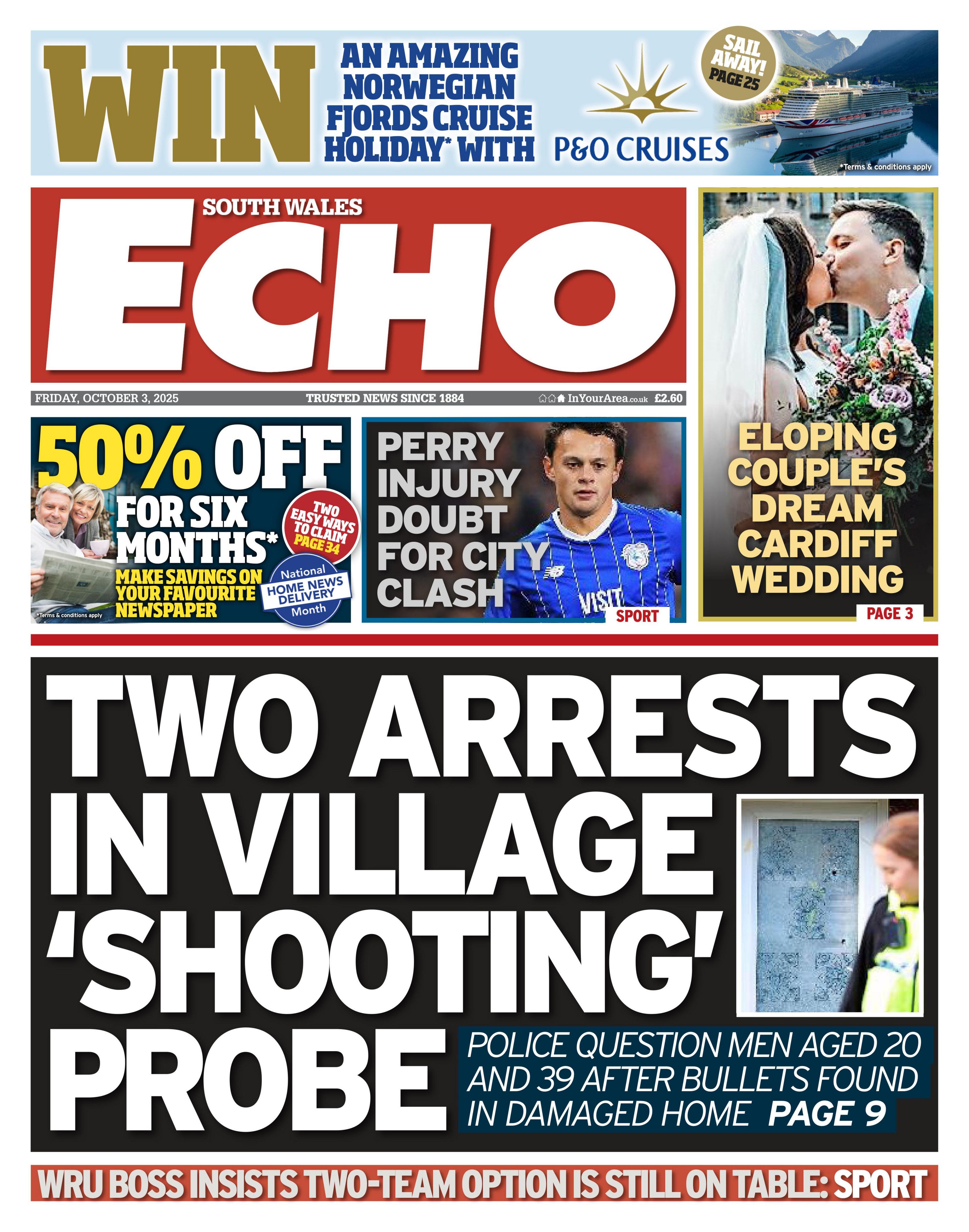 Front page of South Wales Echo with the main headline: Two arrests in village 'shooting' probe; Police question men aged 20 and 39 after bullets found in damaged home. Next to photo of a police officer stood in front of a door with alleged bullet holes in it. Aboce is an advert for 50% off for six months, and next to that is a photo of a man in a Cardiff City shirt, with the headline Perry injury doubt for City clash. Next to that is a photo of a couple kissing, the woman is in a white bridal gown and the man in a black suit, with a white shirt and pink tie, with the headline: Eloping couple's dream Cardiff wedding.