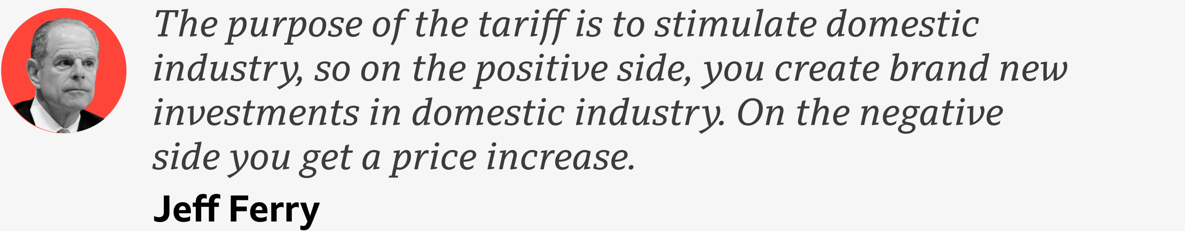 A quote from Jeff Ferry which reads: "The purpose of the tariff is to stimulate domestic industry, so on the positive side, you create brand new investments in domestic industry. On the negative side you get a price increase."