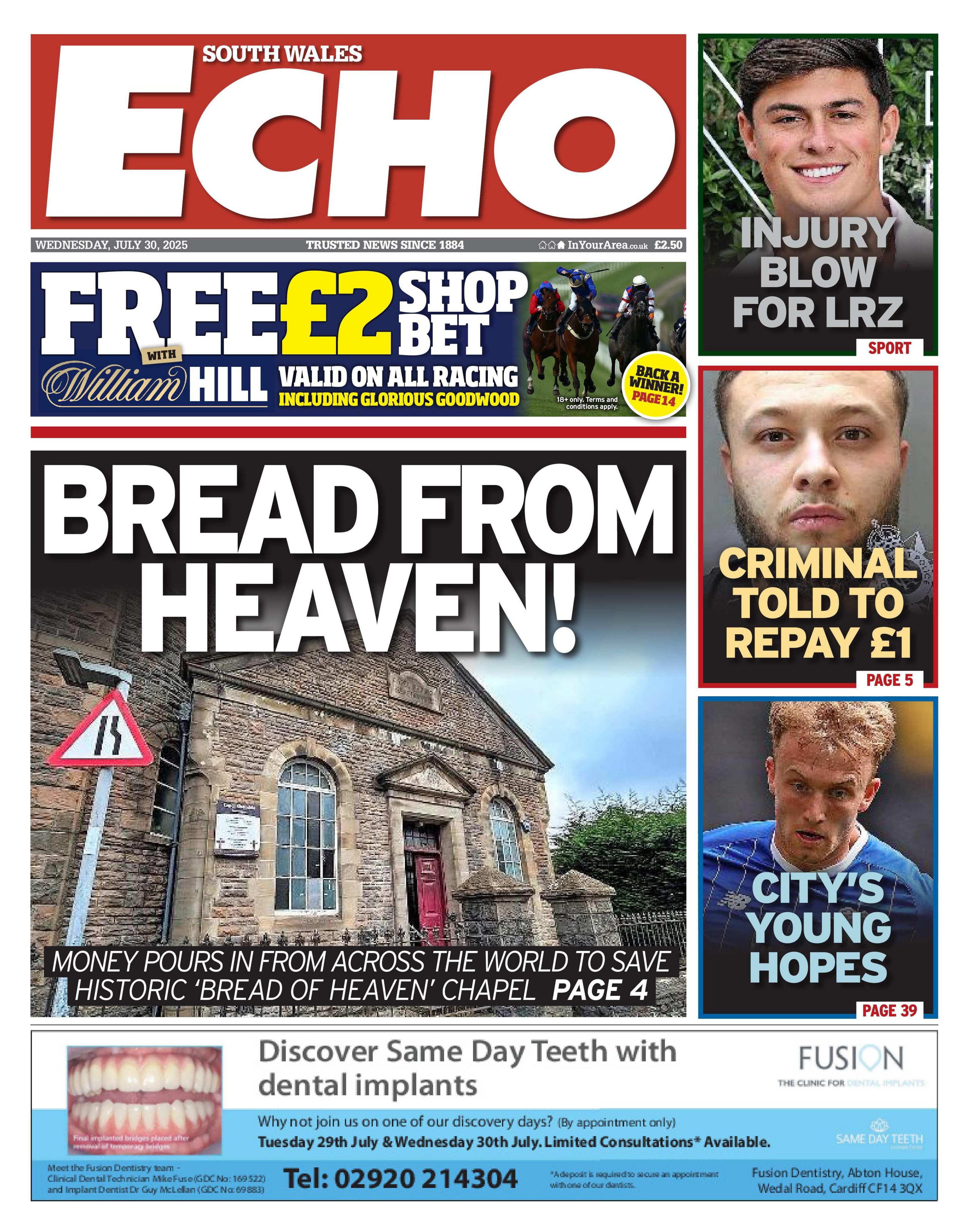 Front page of the South Wales Echo. Main headline reads: Bread from Heaven! Money pours in from across the world to save historic 'bread of heaven' chapel. Ant there is a picture of the chapel. Other headlines read: Criminal told to repay £1, injury blow for LRZ, and final is city's young hopes. Above the main headline is an advert for a free £2 bet at William Hill. 
