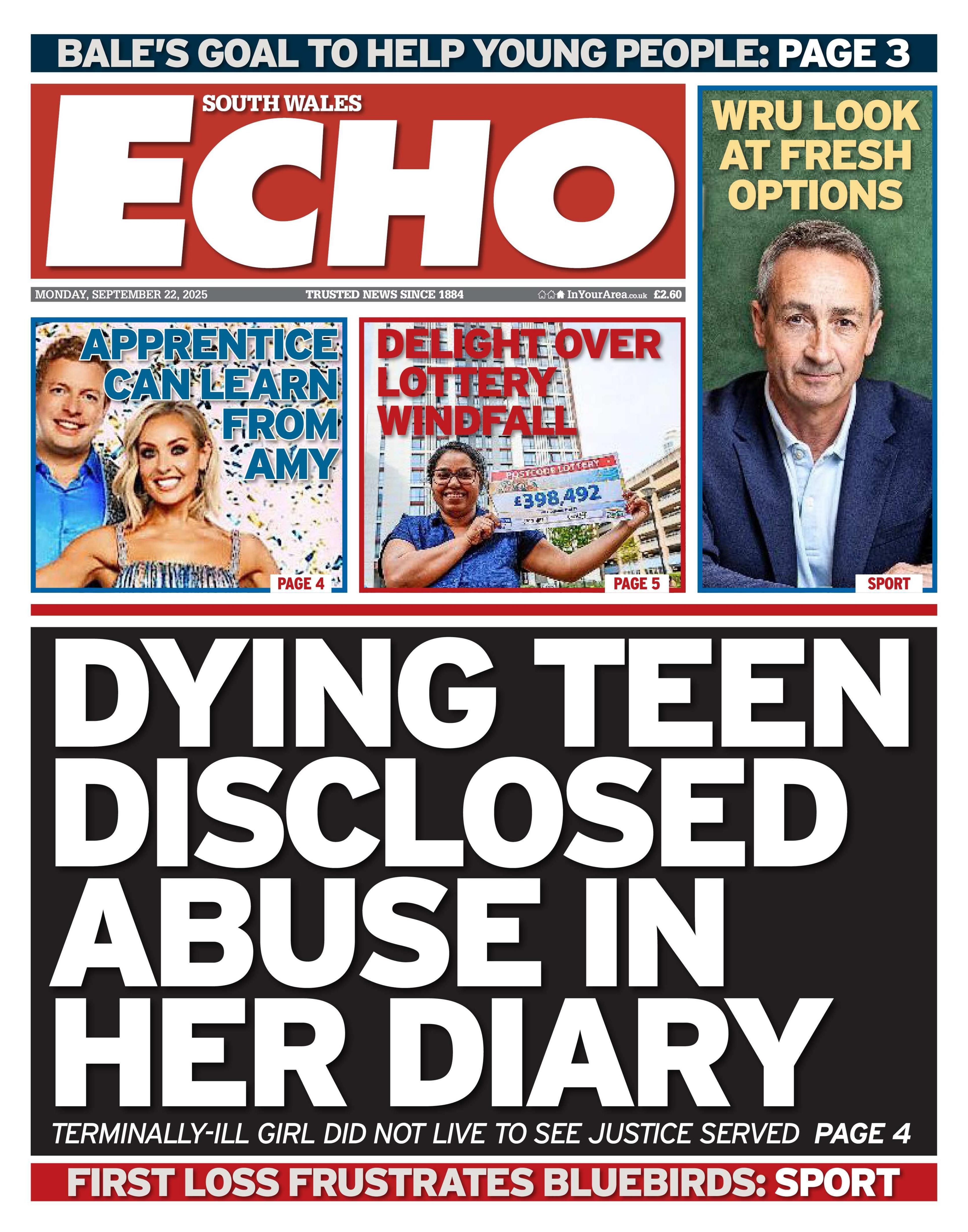South Wales Echo front page, which has the main headline: Dying teen disclosed abuse in her diary. The sub head reads: Terminally-ill girl did not live to see justice served, page 4. Under that is the headline: First loss frustrates Bluebirds: Sport. Above the main headline is a picture of Amy Dowden and Thomas Skinner with the headline: Apprentice can learn from Amy. Next to that is a woman holding a cheque with the headline Delight over lottery windfall. Next to that is a picture of a man with grey hair and a dark blue suit with the headline WRU look at fresh options. Above is a headline which reads Bale's goal to help young people: page 3.