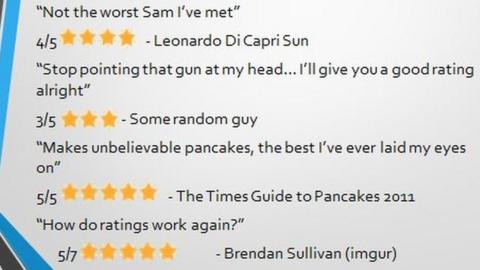 A list of 'reviews' - 'This guy makes the greatest PowerPoints, the best. The reviews he's getting are youuuuge" - Donald Trump; 'Not the worst Sam I've met' - Leonardo di Capri Sun; 'Stop pointing that gun at my hear... I'll give you a good rating alright' - some random guy; 'Makes unbelievable pancakes, the best I've ever laid my eyes on' - The Times Guide to Pancakes 2011; 'how do ratings work again?' - Brendan Sullivan; 'I have a son!?' - Dad