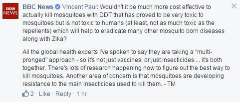 Vincent Paul asks: Wouldn't it be more cost effective actually kill mosquitoes with DDT that has proven to be very toxic to mosquitoes but is not toxic to humans (at least, not as much toxic as the repellents) which will help to eradicate many other mosquito born diseases along with Zika? Tulip replies: All the global health experts I've spoken to say they are taking a "multi pronged" approach - so it's not just vaccines, or just insecticides... It's both together. There's lots of research happening now to figure out the best way to kill mosquitoes. Another area of concern is that mosquitoes are developing resistance to the main insecticides used to kill them.