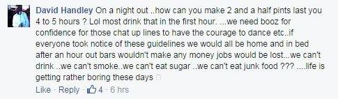 Facebook comment from David Handley on drinking: On a night out ..how can you make 2 and a half pints last you 4 to 5 hours ? Lol most drink that in the first hour. ...we need booz for confidence for those chat up lines to have the courage to dance etc..if everyone took notice of these guidelines we would all be home and in bed after an hour out bars wouldn't make any money jobs would be lost...we can't drink ..we can't smoke..we can't eat sugar ..we can't eat junk food ??? ....life is getting rather boring these days 😬