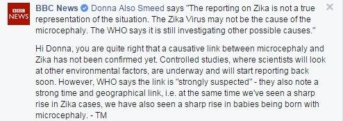 Donna Also Smeed says The reporting on Zika is not a true representation of the situation. The Zika Virus may not be the cause of the microcephaly. The WHO says it is still investigating possible causes. Tulip replies: Hi Donna, you are quite right that a causative link between microcephaly and Zika has not been confirmed yet. Controlled studies, where scientists will look at other environmental factors, are underway and will start reporting back soon. However the WHO says the link is "strongly suspected"- they also note the strong time and geographical link, i.e at the same time we've seen a sharp rise in Zika cases, we have also seen a sharp rise in babies being born with micrcephaly.