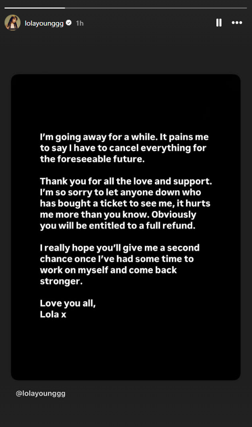 Lola Young's statement on Instagram. It reads: I'm going away for a while. It pains me to say I have to cancel everything for the foreseeable future. Thank you for all the love and support. I'm so sorry to let anyone down who has bought a ticket to see me, it hurts me more than you know. Obviously you will be entitled to a full refund. I really hope you'll give me a second chance once I've had some time to work on myself and come back stronger. Love you all, Lola x.