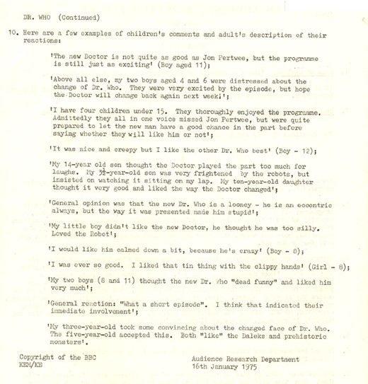 Audience Research Report, Robot, page 2. Text reads as follows - 10. Here are a few examples of children's comments and adult's description of their reactions:   'The new Doctor is not quite as good as Jon Pertwee, but the programme is still just as exciting' (Boy aged 11);   'Above all else, my two boys aged 4 and 6 were distressed about the change of Dr. Who. They were very excited by the episode, but hope the Doctor will change back again next week;';   'I have four children under 15. They thoroughly enjoyed the programme. Admittedly they all in one voice missed Jon Pertwee, but were quite prepared to let the new man have a good chance in the part before saying whether they will like him or not';   'It was nice and creepy but I like the other Dr. Who best' (Boy - 12);   'My 14-year old son thought the Doctor played the part too much for laughs. My 3 1/2-year old son was very frightened by the robots, but insisted on watching it sitting on my lap. My ten-year old daughter thought it very good and liked the way the Doctor changed';   'I would like him calmed down a bit, because he's crazy' (Boy - 8);   'I was ever so good. I liked that tin thing with the clippy hands' (Girl - 8);   'My two boys (8 and 11) thought the new Dr. Who "dead funny" and liked him very much';   'General reaction: "What a short episode". I think that indicated their immediate involvement';   'My three-year old took some convincing about the changed face of Dr. Who. The five-year old accepted this. Both 'like' the Daleks and prehistoric monsters'.     Copyright of the ˿  Audience Research Department  16th January, 1975  KEM/KE 