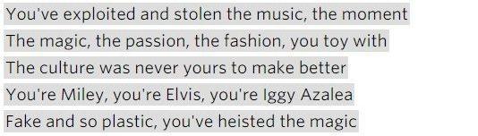 Lyrics: "You've exploited and stolen the music, the moment / The magic, the passion, the fashion, you toy with / The culture was never yours to make better / You're Miley [Cyrus], you're Elvis, you're Iggy Azalea / Fake and so plastic, you've heisted the magic."