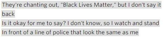 Lyrics: "They're chanting out, 'Black Lives Matter', but I don't say it back / Is it okay for me to say? I don't know, so I watch and stand / In front of a line of police that look the same as me."