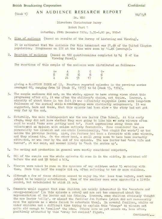 Audience Research Report, Robot, page 1. Text reads as follows - ˿ ARCHIVE  WRITTEN DOCUMENT  1974    British Broadcasting Corporation  Confidential   AN AUDIENCE RESEARCH REPORT   (Week 1)  VR/70/1   Dr. Who  Director: Christopher Barry  Robot Part 1  Saturday, 28th December, 1974. 5.35-6.00 pm, ˿ 1   1. Size of audience (based on results of the Survey of Listening and Viewing)  It is estimated that the audience for this broadcast was 21.4% of the United Kingdom population. Programmes on ITV at that time were seen by 10.4% (average).   2. Reaction of audience (based on 180 questionnaires completed by 14% of the Viewing Panel).  The reactions of this sample of the audience were distributed as follows: -  A+ = 4%  A = 26%  B = 51%  C = 17%  C- = 2%   giving a REACTION INDEX of 53. Fourteen reported episodes in the previous series averaged 60, ranging from 52 (Week 36, 1973) to 64 (Week,1974).   3. The sample audience, did not on the whole, appear to have strong views about this programme; after all, it was often the children's choice, not theirs. However, a minority of about three in ten felt it was definitely enjoyable (some were long-term followers of the series) while a smaller group were distinctly unimpressed. It was suggested, here and there, that this episode had been slow - the story had not got very far by the end.   4. Naturally, the main talking-point was the new Doctor (Tom Baker). At this early stage, many did not know whether they were going to like him or not; viewers often said he would 'take some getting used to'. First impressions among those who volunteered an option were seldom entirely favourable. Some considered the new personality too clownish and eccentric (occasionally, 'too stupid for words') or too unlike the previous Doctor. Also, Jon Pertwee had been a favourite with some viewers, and they missed him. On the other hand, a small group seem to have been instantly attracted, or won over by the end of the episode. The new Doctor had 'more life and humour', it was said, and seemed likely to 'buck the series up'.   5. The acting and production in general were mostly considered competent.   6. 86% of the sample saw the whole episode; 6% came in in the middle, 3% switched off before the end and 5% tried a bit.   7. Viewers were asked to pass on the opinions of any children under 15 watching with them. More than half the sample did so, often referring to two or more children.   8. Although a few of these children seemed to enjoy Dr. Who less than before, most were judged to be happily entertained. Some of the smaller ones were apparently a little scared, but determined to stick it out.   9. Comments would suggest that some children are mainly interested in the 'monsters and creepy-crawlies' (in this episode a robot) and are not too concerned about the representation of the Doctor and his friends. However, some children obviously thought the new Doctor 'silly', or missed the familiar Jon Pertwee (which did not necessarily mean the episode as a whole failed to entertain them). In several families, adults or older children had a difficult time trying to explain this 'change' to viewers not quite old enough to 'swallow' the idea. Others wore as yet unsure or, less often positively attracted by this 'crazy but comical' figure. 