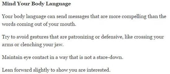 New York Times advice on body language - avoid patronising gestures like crossing you arms and clenching your jaw, maintain eye contact in a way that is not a stare-down and lean forward to show interest.