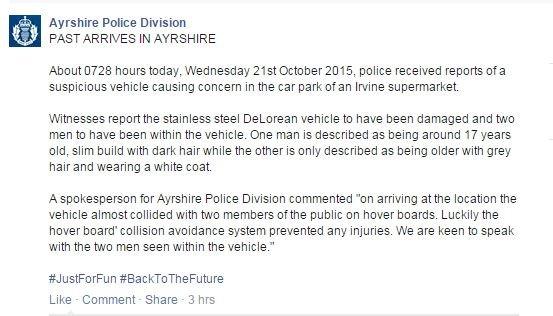 Facebook: PAST ARRIVES IN AYRSHIRE. About 0728 hours today, Wednesday 21st October 2015, police received reports of a suspicious vehicle causing concern in the car park of an Irvine supermarket. Witnesses report the stainless steel DeLorean vehicle to have been damaged and two men to have been within the vehicle. One man is described as being around 17 years old, slim build with dark hair while the other is only described as being older with grey hair and wearing a white coat. A spokesperson for Ayrshire Police Division commented "on arriving at the location the vehicle almost collided with two members of the public on hover boards. Luckily the hover board' collision avoidance system prevented any injuries. We are keen to speak with the two men seen within the vehicle."