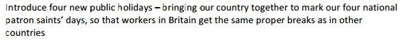 Introduce four new public holidays - bringing our country together to mark our four national patron saints' days, so that workers in Britain get the same proper breaks as in other countries.