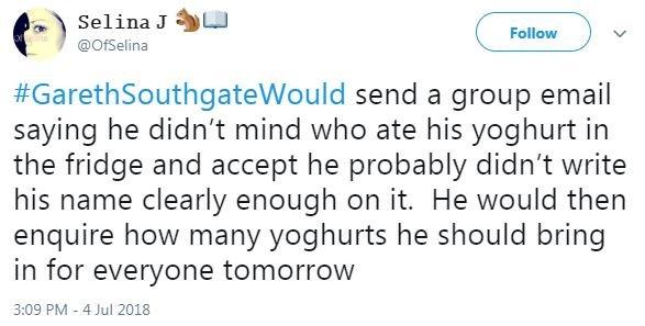 A tweet said #GarethSouthgateWould send a group email saying he didn't mind who ate his yoghurt in the fridge and accept he probably didn't write his name clearly enough on it. He would then enquire how many yoghurts he should bring in for everyone tomorrow.