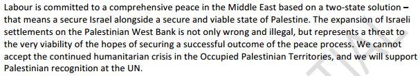 Labour is committed to a comprehensive peace in the Middle East based on a two-state solution - that means a secure Israel alongside a secure and viable state of Palestine. The expansion of Israeli settlements on the Palestinian West Bank is not only wrong and illegal, but represents a threat to the very viability of the hopes of securing a successful outcome of the peace process. We cannot accept the continued humanitarian crisis in the Occupied Palestinian Territories, and we will support Palestinian recognition at the UN.