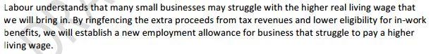 Labour understands that many small businesses may struggle with the higher real living wage that we will bring in. By ringfencing the extra proceeds from tax revenues and lower eligibility for in-work benefits, we will establish a new employment allowance for business that struggle to pay a higher living wage.
