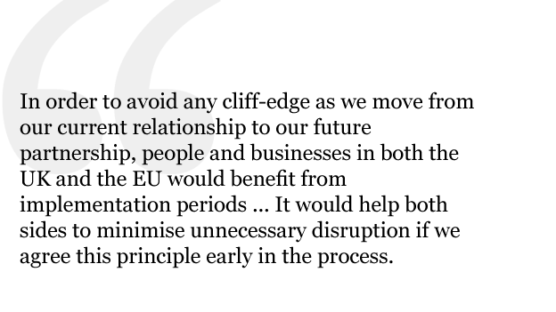 In order to avoid any cliff-edge as we move from our current relationship to our future partnership, people and businesses in both the UK and the EU would benefit from implementation periods to adjust in a smooth and orderly way to new arrangements. It would help both sides to minimise unnecessary disruption if we agree this principle early in the process.