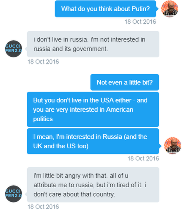 Tweets. Reporter: What do you think about Putin? Guccifer: i don't live in russia. i'm not interested in russia and its government. Reporter: Not even a little bit? But you don't live in the USA either - and you are very interested in American politics. I mean, I'm interested in Russia (and the UK and the US too). Guccifer: i'm little bit angry with that. all of u attribute me to russia, but i'm tired of it. i don't care about that country.