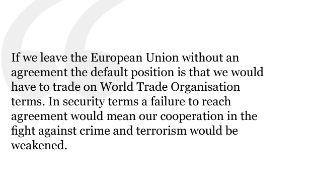 If, however, we leave the European Union without an agreement the default position is that we would have to trade on World Trade Organisation terms. In security terms a failure to reach agreement would mean our cooperation in the fight against crime and terrorism would be weakened.