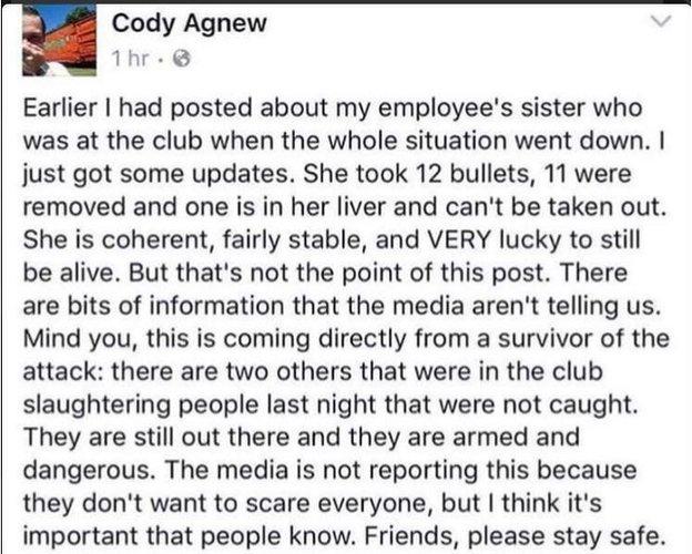 Earlier I had posted about my employee's sister who was at the club when the whole situation went down. I just got some updates. She took 12 bullets, 11 were removed and one is in her liver and can't be taken out. She is coherent, fairly stable and VERY lucky to still be alive. But that's not the point of this post. There are bits of information that the media aren't telling us. Mind you this is coming directly from a survivor of the attach, There are two others that were in the club slaughtering people last night that were not caught. They are still out there and they are armed and dangerous. The media is not reporting this because they don't want to scare everyone but I think it's important that people know.