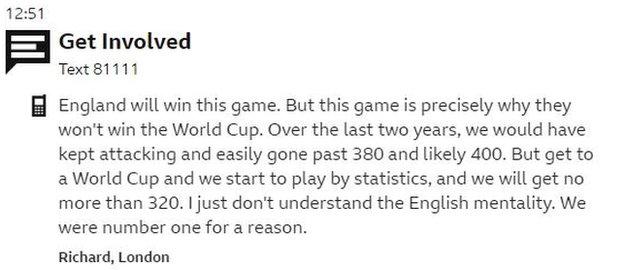 Text message from Richard in London: England will win this game. But this game is precisely why they won't win the World Cup. Over the last two years, we would have kept attacking and easily gone past 380 and likely 400. But get to a World Cup and we start to play by statistics, and we will get no more than 320. I just don't understand the English mentality. We were number one for a reason.