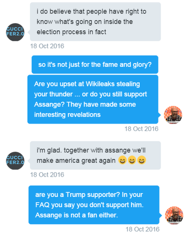 Tweets. Guccifer: I do believe that people have right to know what's going on inside the election process in fact. Reporter: So it's not just for the fame and glory? Are you upset at Wikileaks stealing your thunder ... or do you still support Assange? They have made some interesting revelations Guccifer: i'm glad. together with assange we'll make america great again - smily emojis. Reporter: are you a Trump supporter? In your FAQ you say you don't support him. Assange is not a fan either.