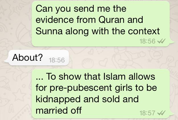 Screen grab of conversation: NA: "Can you send me the evidence from Quran and Sunna along with the context?" AT: "About?" NA: "To show that Islam allows for pre-pubescent girls to be kidnapped and sold and married off." AT: "What age is pre pubescent" NA: "Erm before she's reached menstrating age" AT: "When is hat????" You should be more specfic" NA: Wow u don't know that much about women after all"