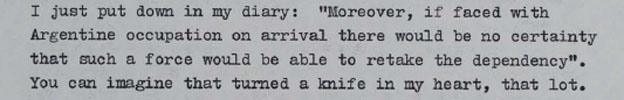 I just put down in my diary: "Moreover, if faced with Argentine occupation on a rival there would be no certainty that such a force would be able to retake the dependency". You can imagine that turned a knife in my heart, that lot.