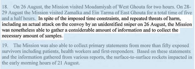 On 26 August, the Mission visited Moadamiyah of West Ghouta for two hours. On 28-29 August the Mission visited Zamalka and Ein Tarma of East Ghouta for a total time of five and a half hours. IN SPITE OF THE IMPOSED TIME CONSTRAINTS, AND REPEATED THREATS OF HARM, INCLUDING AN ACTUAL ATTACK ON THE CONVOY BY AN UNIDENTIFIED SNIPER ON 26 AUGUST, THE MISSION WAS NONETHELESS ABLE TO GATHER A CONSIDERABLE AMOUNT OF INFORMATION AND TO COLLECT THE NECESSARY AMOUNT OF SAMPLES. The Mission was also able to collect primary statements from more than fifty exposed survivors including patients, health workers and first-responders. Based on these statements and the information gathered from various reports, the surface-to-surface rockets impacted in the early morning hours of 21 August.