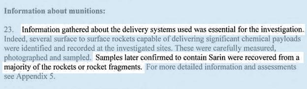 INFORMATION GATHERED ABOUT THE DELIVERY SYSTEMS USED WAS ESSENTIAL FOR THE INVESTIGATION. Indeed, several surface to surface rockets capable of delivering significant chemical payloads were identified and recorded at the investigated sites. These were carefully measured, photographed and sampled. SAMPLES LATER CONFIRMED TO CONTAIN SARIN WERE RECOVERED FROM A MAJORITY OF THE ROCKETS OR ROCKET FRAGMENTS.