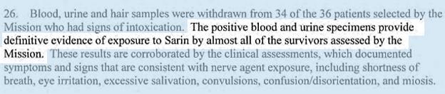 Blood, urine and hair samples were withdrawn from 34 of the 36 patients selected by the Mission who had signs of intoxication. THE POSITIVE BLOOD AND URINE SPECIMENS PROVIDED DEFINITIVE EVIDENCE OF EXPOSURE TO SARIN BY ALMOST ALL OF THE SURVIVORS ASSESSED BY THE MISSION. These results are corroborated by the clinical assessments, which documented symptoms and signs that are consistent with nerve agent exposure, including shortness of breath, eye irritation, excessive salivation, convulsions, confusion/disorientation, and miosis.