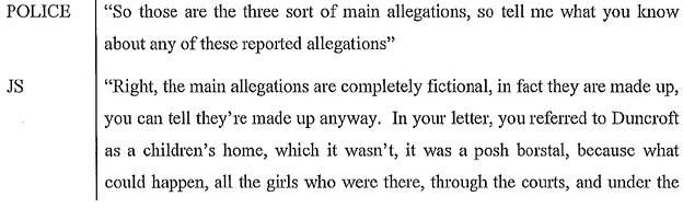 Police: "So those are the three sort of main allegations, so tell me what you know about any of these reported allegations." Savile: "Right, the main allegations are completely fictional, in fact they are made up, you can tell they're made up anyway. In your letter, you referred to Duncroft as a children's home, which it is wasn't, it was a posh borstal, because what could happen, all the girls who were there, through the courts, and under the..."