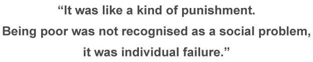 Quote: "It was like a kind of punishment. Being poor was not recognised as a social problem it was individual failure."
