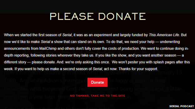 Donation request webpage on Serial reading: "When we started the first season of Serial, it was as an experiment and largely funded by This American Life. But now we’d like to make Serial a show that can stand on its own. To do that, we need your help - underwriting announcements from MailChimp and others don't fully cover the costs of production. We want to continue doing in-depth reporting, following stories wherever they take us. If you like the show, and you want another season - a different story - please donate. And: we’re only asking this once. We won’t pester you with splash pages after this week. If you want to help us make a second season of Serial, act now. Thanks for your support."