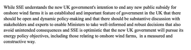 Words: While SSE understands the new UK government's intention to end any new public subsidy for onshore wind farms, it is an established and important feature of government in the UK that there should be open and dynamic policy making and that there should be substantive discussion with stakeholders and experts to enable ministers to take well-informed and robust decisions that also avoid unintended consequences and SSE is optimistic that the new UK government will pursue its energy objective policies, including those related to onshore wind farms, in a measured and constructive way