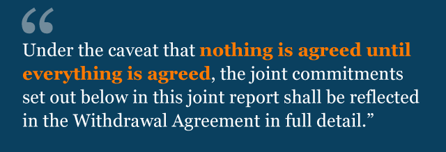 Text from agreement: Under the caveat that nothing is agreed until everything is agreed, the joint commitments set out below in this joint report shall be reflected in the Withdrawal Agreement in full detail.