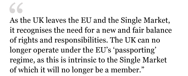 Text from white paper: As the UK leaves the EU and the Single Market, it recognises the need for a new and fair balance of rights and responsibilities. The UK can no longer operate under the EU's "passporting" regime, as this is intrinsic to the Single Market of which it will no longer be a member.