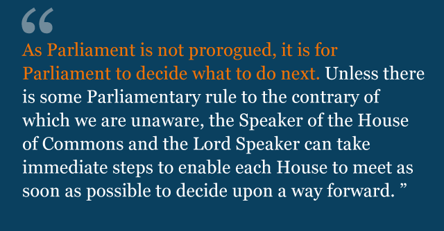 Text from judgment: As Parliament is not prorogued, it is for Parliament to decide what to do next. Unless there is some Parliamentary rule to the contrary of which we are unaware, the Speaker of the House of Commons and the Lord Speaker can take immediate steps to enable each House to meet as soon as possible to decide upon a way forward.