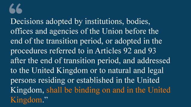 Decisions adopted by institutions, bodies, offices and agencies of the Union before the end of the transition period, or adopted in the procedures referred to in Articles 92 and 93 after the end of the transition period, and addressed to the United Kingdom or to natural and legal persons residing or established in the United Kingdom, shall be binding on and in the United Kingdom.