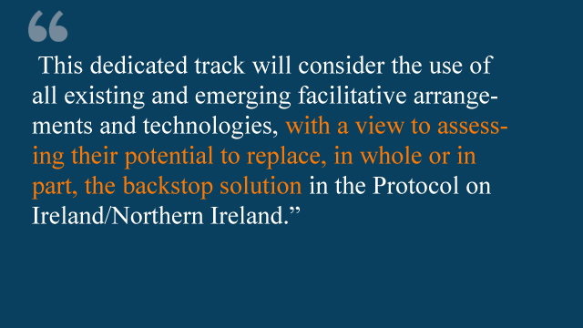 "This dedicated track will consider the use of all existing and emerging facilitative arrangements and technologies, with a view to assessing their potential to replace, in whole or in part, the backstop solution in the protocol on Ireland/ Northern Ireland"